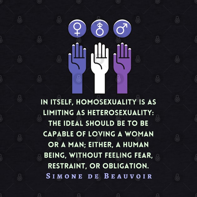 Simone de Beauvoir quote: In itself, homosexuality is as limiting as heterosexuality: the ideal should be to be capable of loving a woman or a man; either, a human being, without feeling fear, restraint, or obligation. by artbleed